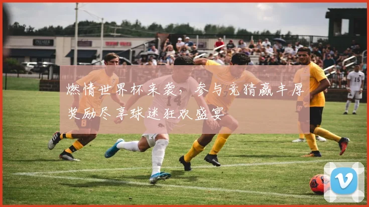 燃情世界杯来袭，参与竞猜赢丰厚奖励尽享球迷狂欢盛宴