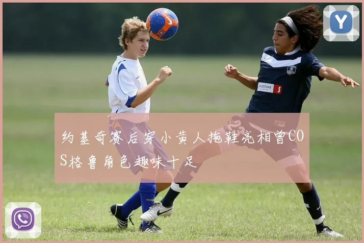 约基奇赛后穿小黄人拖鞋亮相曾COS格鲁角色趣味十足