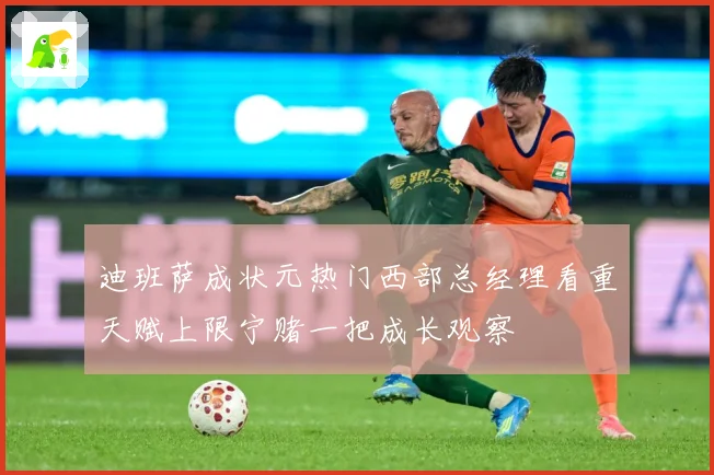 迪班萨成状元热门西部总经理看重天赋上限宁赌一把成长观察