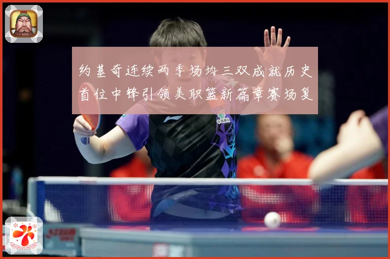 约基奇连续两季场均三双成就历史首位中锋引领美职篮新篇章赛场复盘