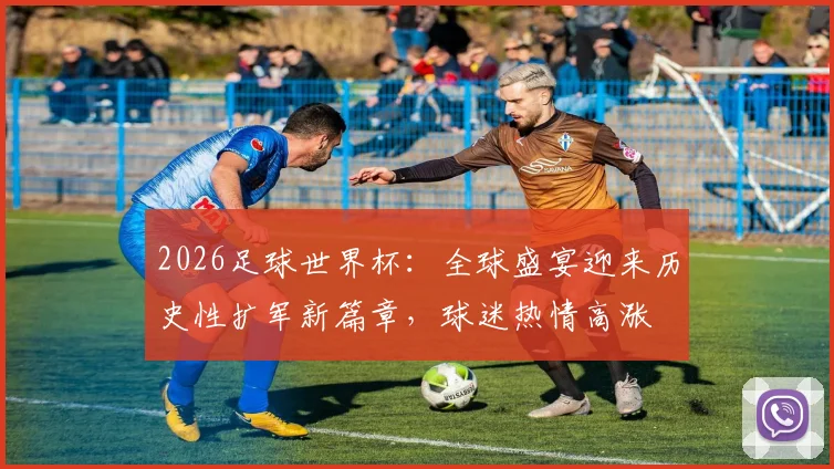 2026足球世界杯：全球盛宴迎来历史性扩军新篇章，球迷热情高涨