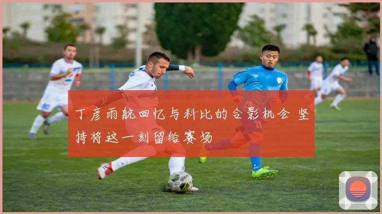 丁彦雨航回忆与科比的合影机会 坚持将这一刻留给赛场