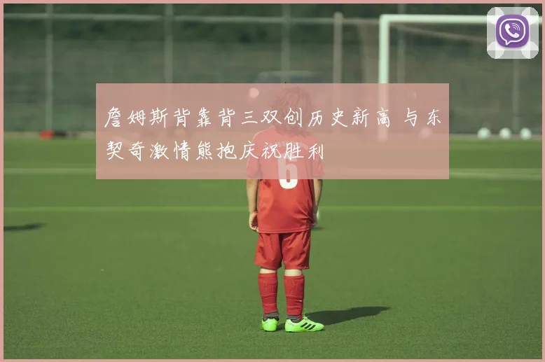 詹姆斯背靠背三双创历史新高 与东契奇激情熊抱庆祝胜利