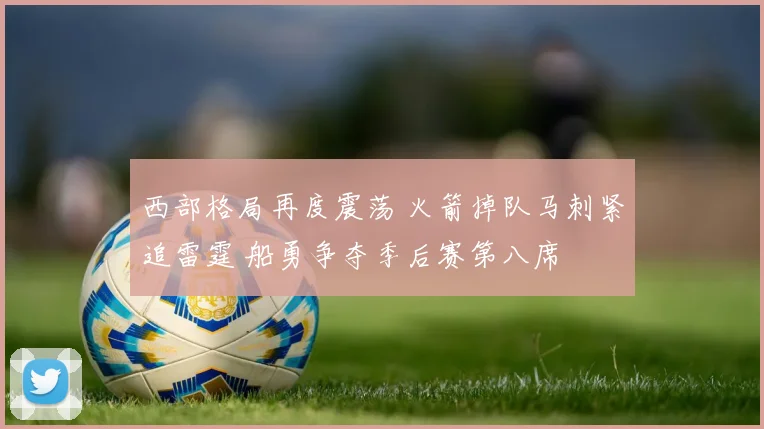 西部格局再度震荡 火箭掉队马刺紧追雷霆 船勇争夺季后赛第八席