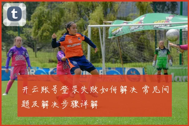 开云账号登录失败如何解决 常见问题及解决步骤详解