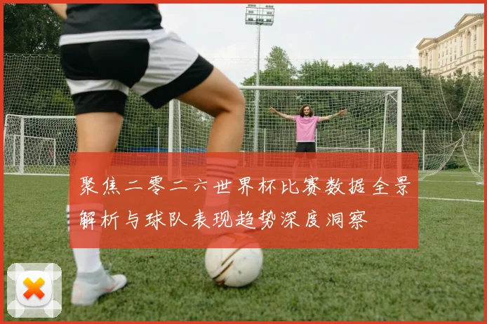 聚焦二零二六世界杯比赛数据全景解析与球队表现趋势深度洞察