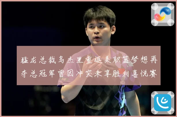 猛龙总裁乌杰里重返美职篮梦想再夺总冠军曾因冲突未享胜利喜悦赛场复盘
