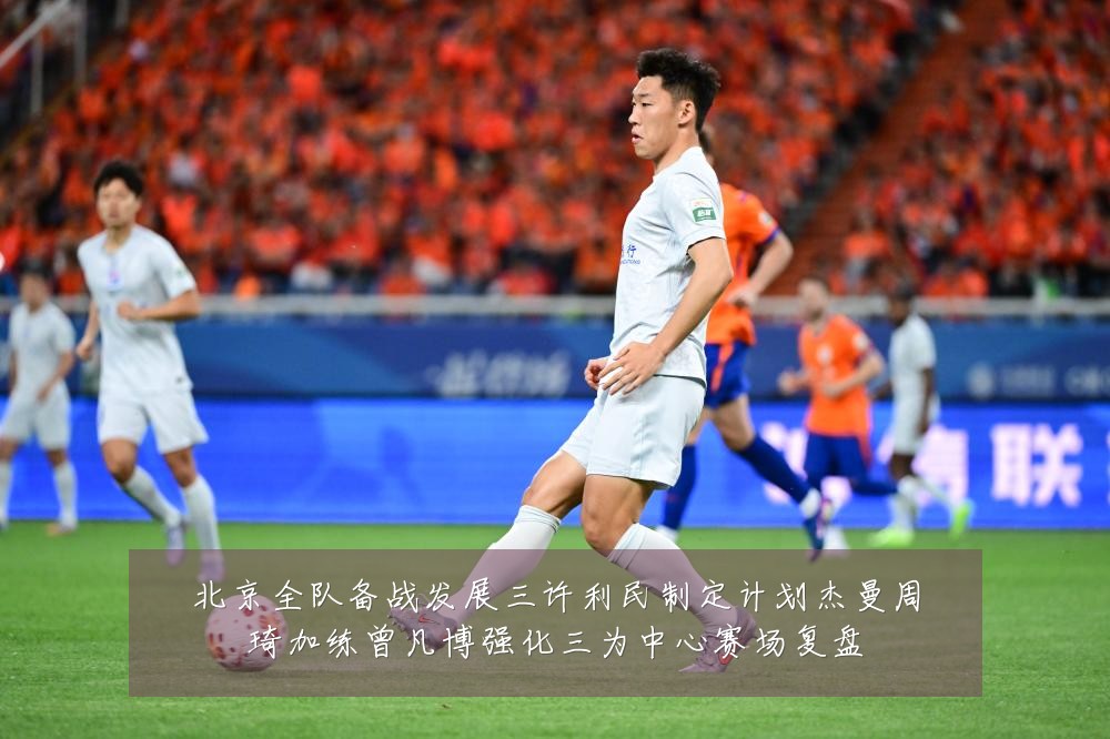 北京全队备战发展三许利民制定计划杰曼周琦加练曾凡博强化三为中心赛场复盘