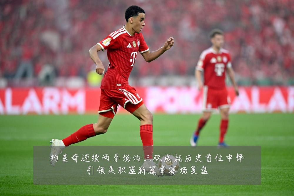 约基奇连续两季场均三双成就历史首位中锋引领美职篮新篇章赛场复盘